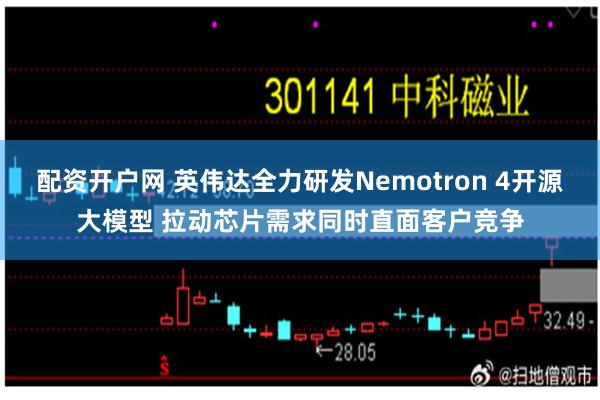 配资开户网 英伟达全力研发Nemotron 4开源大模型 拉动芯片需求同时直面客户竞争