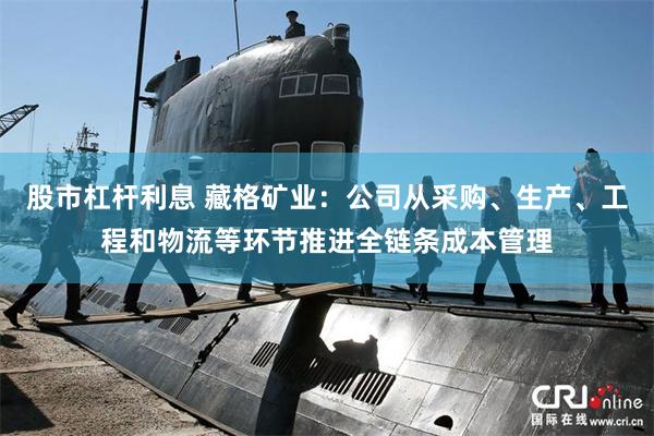 股市杠杆利息 藏格矿业：公司从采购、生产、工程和物流等环节推进全链条成本管理