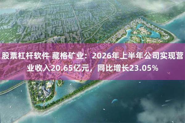 股票杠杆软件 藏格矿业：2026年上半年公司实现营业收入20.65亿元，同比增长23.05%