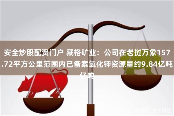 安全炒股配资门户 藏格矿业：公司在老挝万象157.72平方公里范围内已备案氯化钾资源量约9.84亿吨