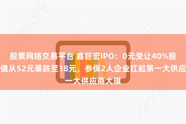 股票网络交易平台 鑫巨宏IPO：0元受让40%股权，估值从52元暴跌至18元，参保2人企业扛起第一大供应商大旗