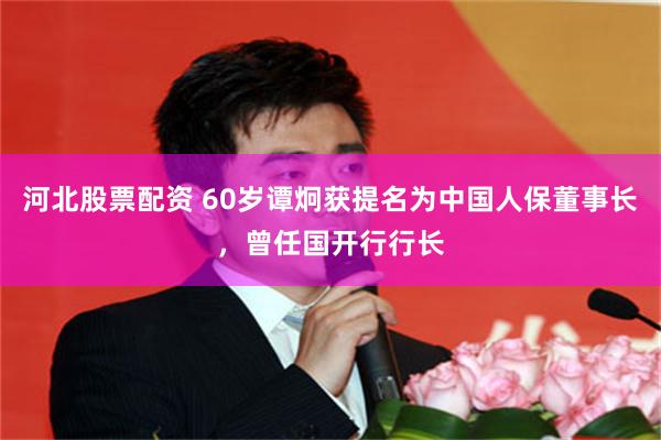 河北股票配资 60岁谭炯获提名为中国人保董事长，曾任国开行行长