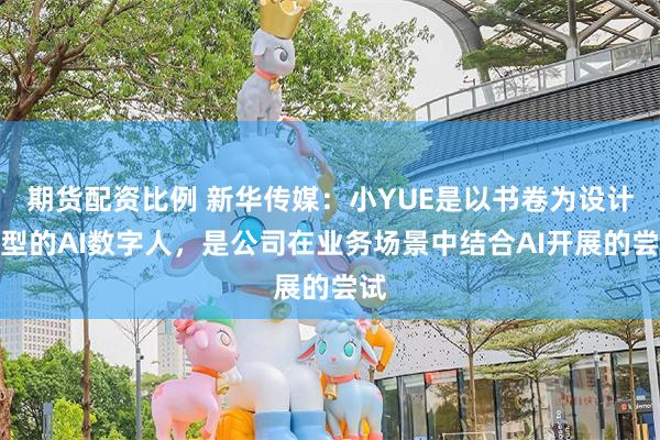 期货配资比例 新华传媒：小YUE是以书卷为设计原型的AI数字人，是公司在业务场景中结合AI开展的尝试