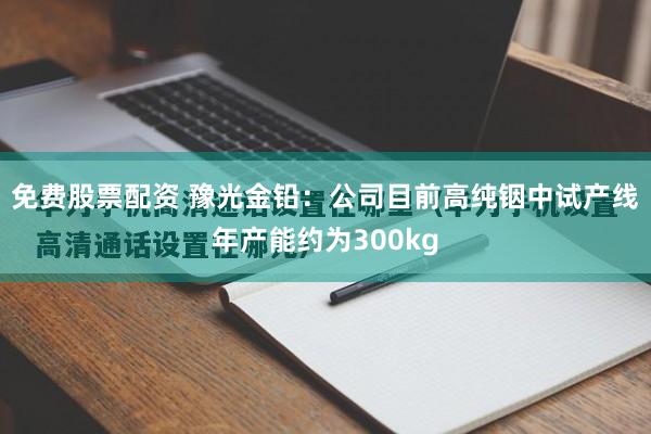 免费股票配资 豫光金铅：公司目前高纯铟中试产线年产能约为300kg