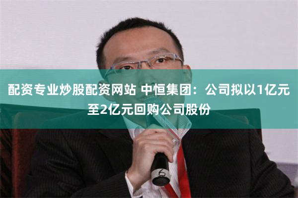 配资专业炒股配资网站 中恒集团：公司拟以1亿元至2亿元回购公司股份