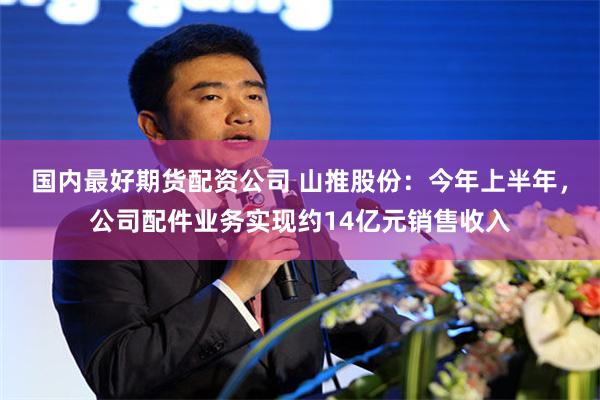 国内最好期货配资公司 山推股份：今年上半年，公司配件业务实现约14亿元销售收入
