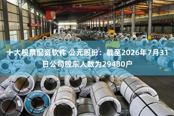 十大股票配资软件 公元股份：截至2026年7月31日公司股东人数为29480户