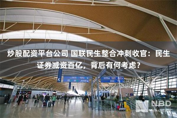 炒股配资平台公司 国联民生整合冲刺收官：民生证券减资百亿，背后有何考虑？