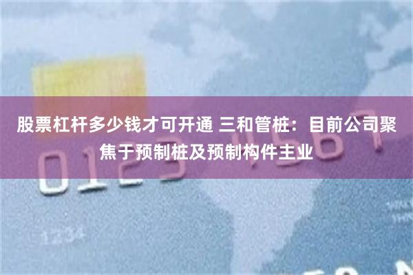 股票杠杆多少钱才可开通 三和管桩：目前公司聚焦于预制桩及预制构件主业