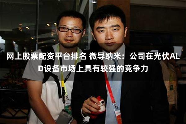 网上股票配资平台排名 微导纳米：公司在光伏ALD设备市场上具有较强的竞争力