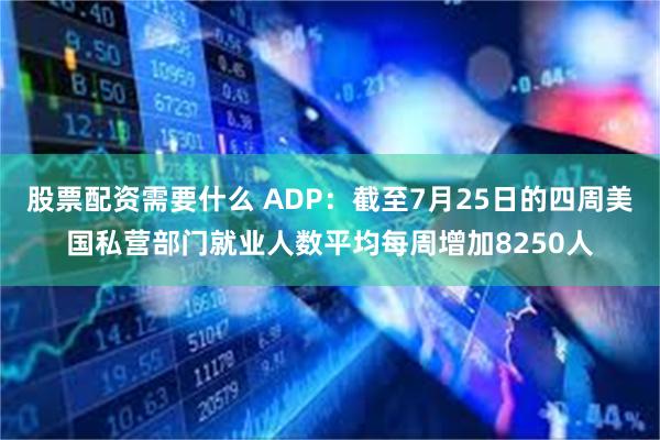 股票配资需要什么 ADP：截至7月25日的四周美国私营部门就业人数平均每周增加8250人