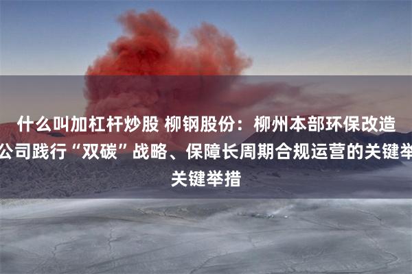 什么叫加杠杆炒股 柳钢股份：柳州本部环保改造是公司践行“双碳”战略、保障长周期合规运营的关键举措
