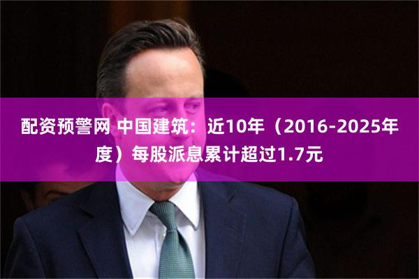 配资预警网 中国建筑：近10年（2016-2025年度）每股派息累计超过1.7元