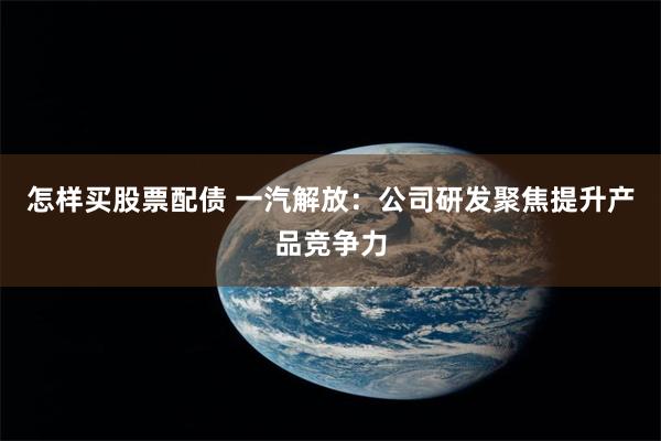 怎样买股票配债 一汽解放：公司研发聚焦提升产品竞争力