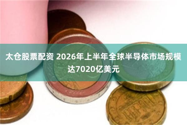 太仓股票配资 2026年上半年全球半导体市场规模达7020亿美元