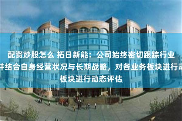 配资炒股怎么 拓日新能：公司始终密切跟踪行业动态，并结合自身经营状况与长期战略，对各业务板块进行动态评估
