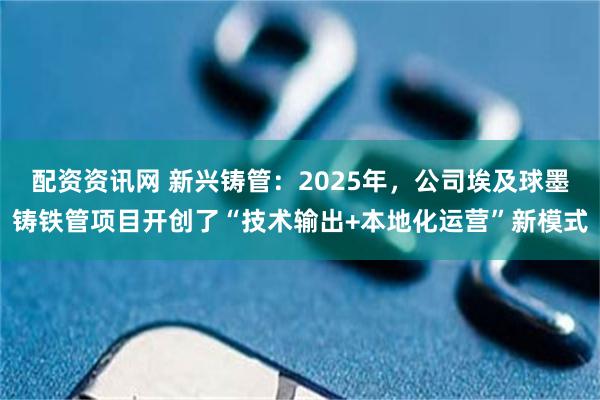 配资资讯网 新兴铸管：2025年，公司埃及球墨铸铁管项目开创了“技术输出+本地化运营”新模式