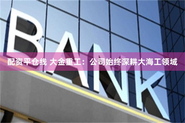 配资平仓线 大金重工：公司始终深耕大海工领域