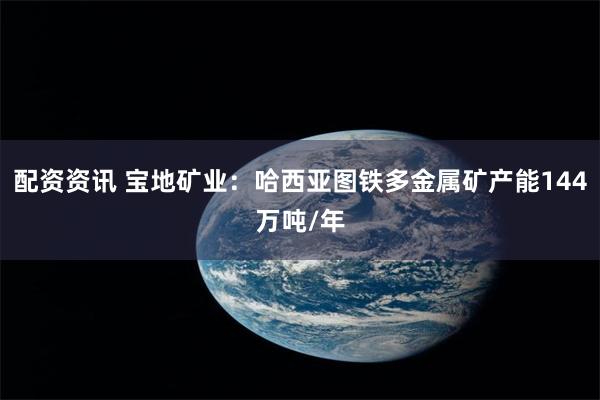 配资资讯 宝地矿业：哈西亚图铁多金属矿产能144万吨/年