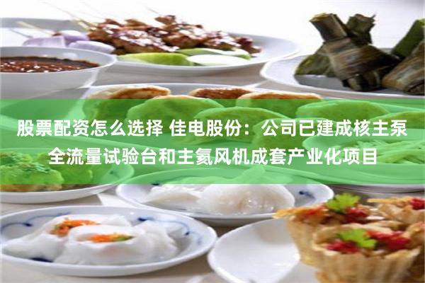 股票配资怎么选择 佳电股份：公司已建成核主泵全流量试验台和主氦风机成套产业化项目
