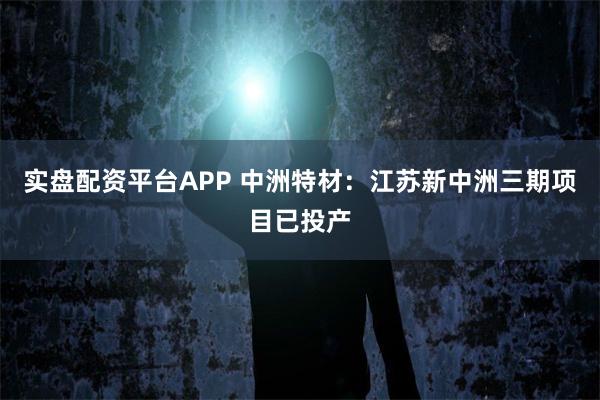 实盘配资平台APP 中洲特材：江苏新中洲三期项目已投产