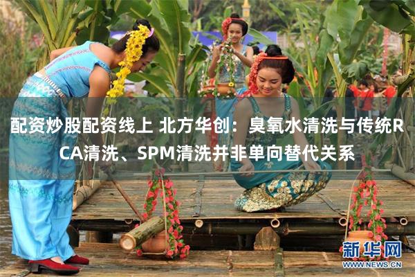 配资炒股配资线上 北方华创：臭氧水清洗与传统RCA清洗、SPM清洗并非单向替代关系