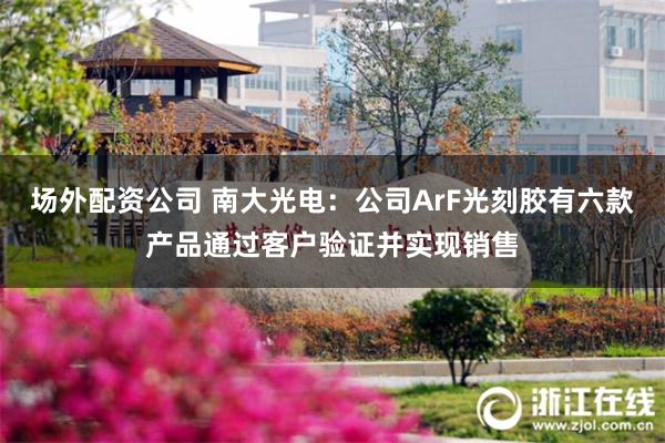 场外配资公司 南大光电：公司ArF光刻胶有六款产品通过客户验证并实现销售