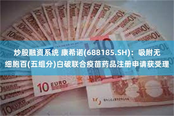炒股融资系统 康希诺(688185.SH)：吸附无细胞百(五组分)白破联合疫苗药品注册申请获受理