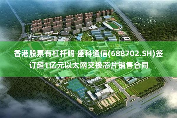 香港股票有杠杆吗 盛科通信(688702.SH)签订超1亿元以太网交换芯片销售合同