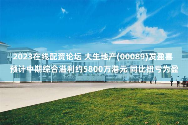 2023在线配资论坛 大生地产(00089)发盈喜 预计中期综合溢利约5800万港元 同比扭亏为盈