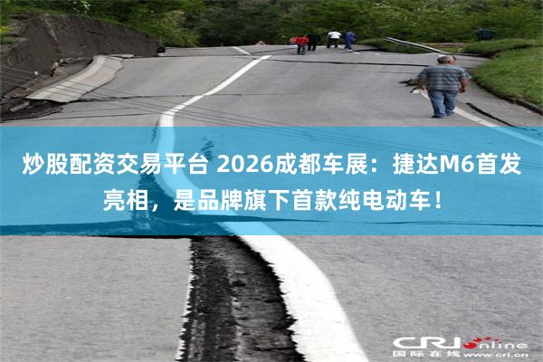 炒股配资交易平台 2026成都车展：捷达M6首发亮相，是品牌旗下首款纯电动车！