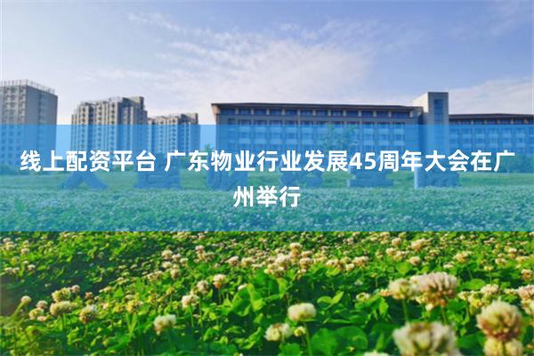 线上配资平台 广东物业行业发展45周年大会在广州举行