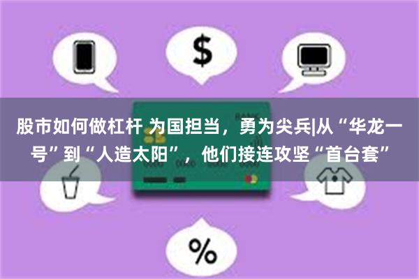 股市如何做杠杆 为国担当，勇为尖兵|从“华龙一号”到“人造太阳”，他们接连攻坚“首台套”