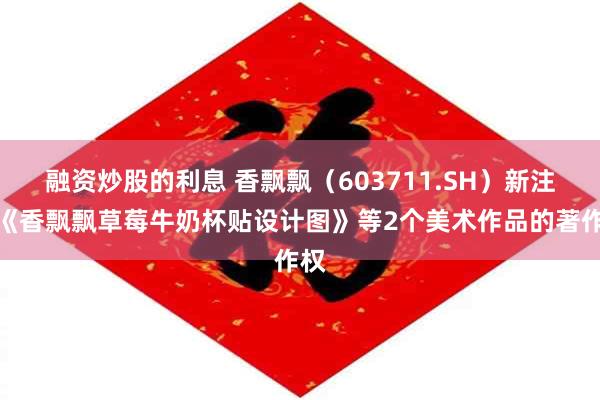 融资炒股的利息 香飘飘（603711.SH）新注册《香飘飘草莓牛奶杯贴设计图》等2个美术作品的著作权