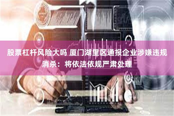 股票杠杆风险大吗 厦门湖里区通报企业涉嫌违规消杀：将依法依规严肃处理