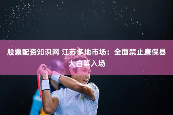 股票配资知识网 江苏多地市场：全面禁止康保县大白菜入场