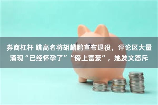券商杠杆 跳高名将胡麟鹏宣布退役，评论区大量涌现“已经怀孕了”“傍上富豪”，她发文怒斥