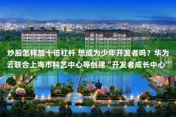 炒股怎样加十倍杠杆 想成为少年开发者吗？华为云联合上海市科艺中心等创建“开发者成长中心”