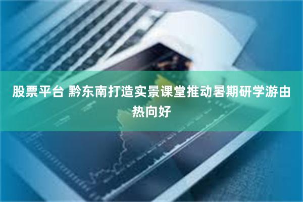股票平台 黔东南打造实景课堂推动暑期研学游由热向好