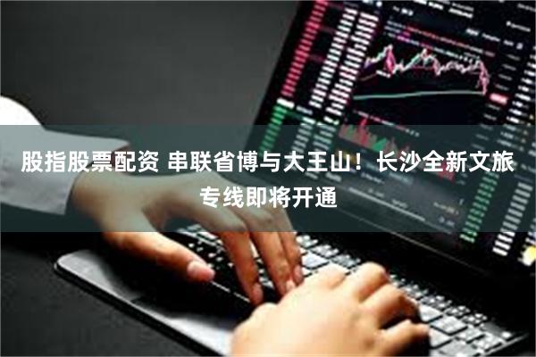 股指股票配资 串联省博与大王山!长沙全新文旅专线即将开通