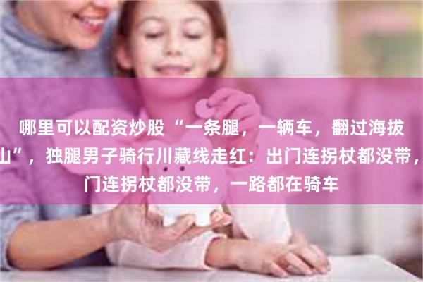 哪里可以配资炒股 “一条腿,一辆车,翻过海拔四千多米的高山”,独腿男子骑行川藏线走红:出门连拐杖都没带,一路都在骑车