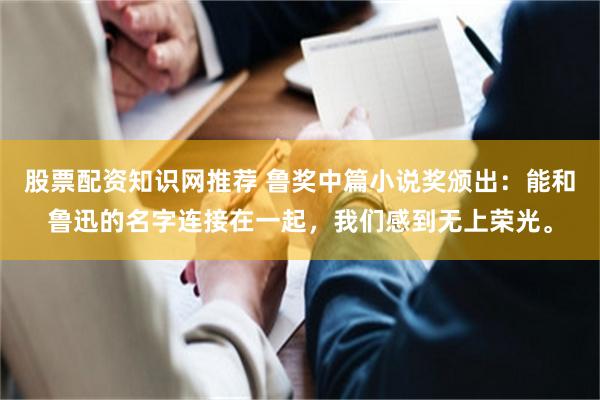 股票配资知识网推荐 鲁奖中篇小说奖颁出：能和鲁迅的名字连接在一起，我们感到无上荣光。