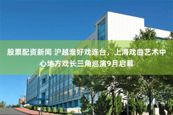 股票配资新闻 沪越淮好戏连台，上海戏曲艺术中心地方戏长三角巡演9月启幕