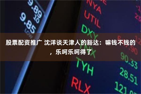 股票配资推广 沈洋谈天津人的豁达：嘛钱不钱的，乐呵乐呵得了
