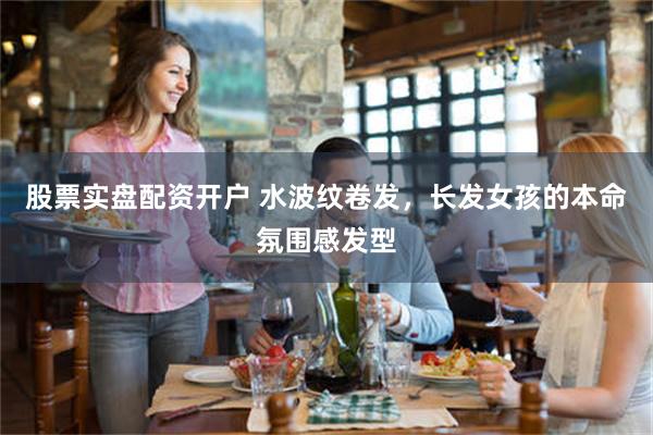 股票实盘配资开户 水波纹卷发，长发女孩的本命氛围感发型