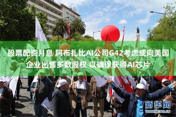 股票配资月息 阿布扎比AI公司G42考虑或向美国企业出售多数股权 以确保获得AI芯片