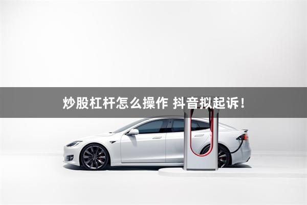 炒股杠杆怎么操作 抖音拟起诉！