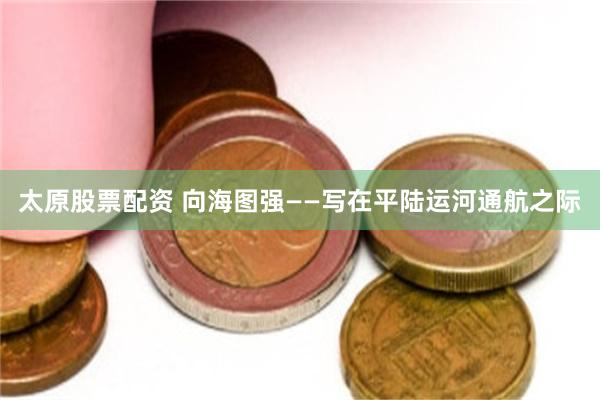 太原股票配资 向海图强——写在平陆运河通航之际