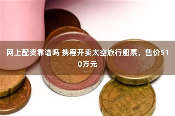 网上配资靠谱吗 携程开卖太空旅行船票，售价510万元