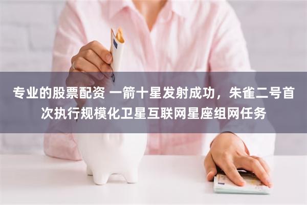 专业的股票配资 一箭十星发射成功，朱雀二号首次执行规模化卫星互联网星座组网任务